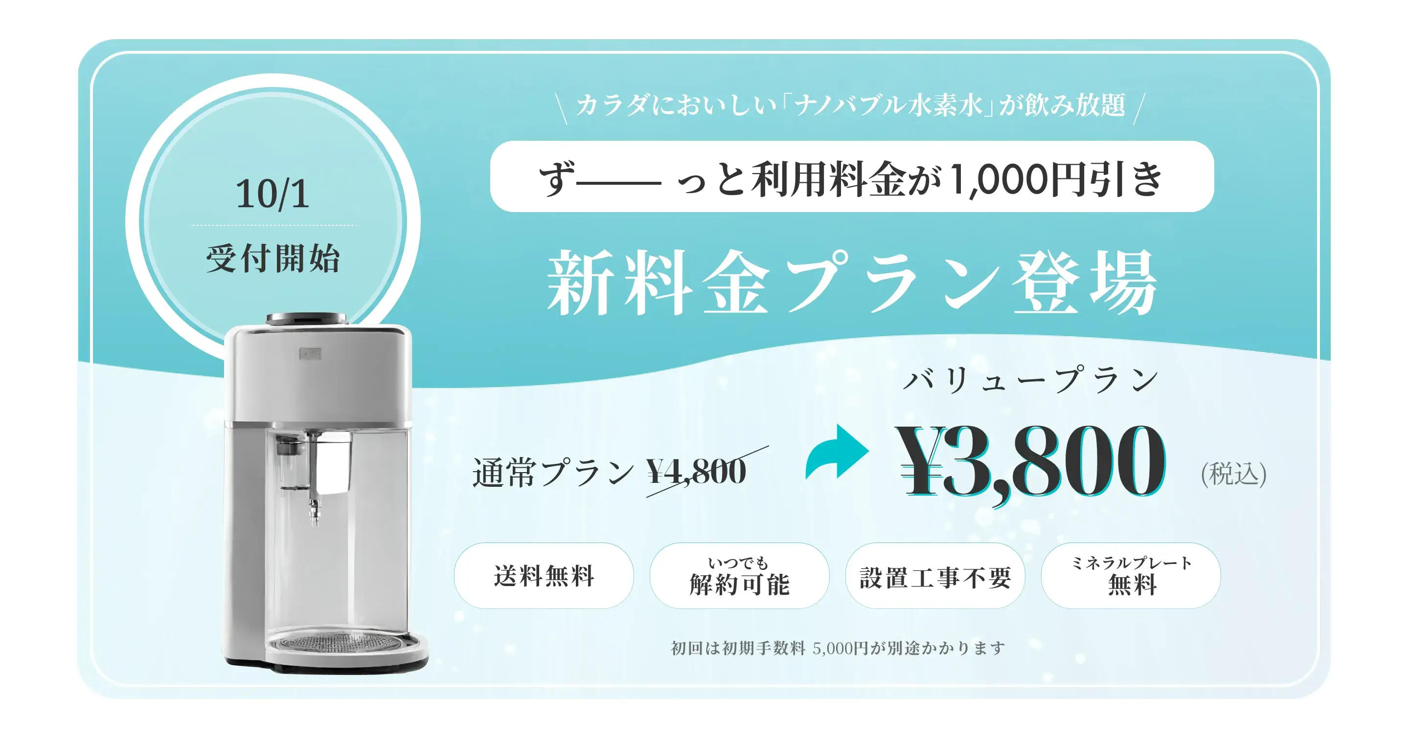 10/1受付開始。カラダにおいしい「ナノバブル水素水」が飲み放題。ずっと利用料金が1,000円引き。新料金プラン登場。バリュープラン¥3,800(税込)。
                        無料。いつでも解約可能。設置工事不要。ミネラルプレート。初回は初期手数料 5,000円が別途かかります